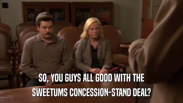 SO, YOU GUYS ALL GOOD WITH THE SWEETUMS CONCESSION-STAND DEAL? 