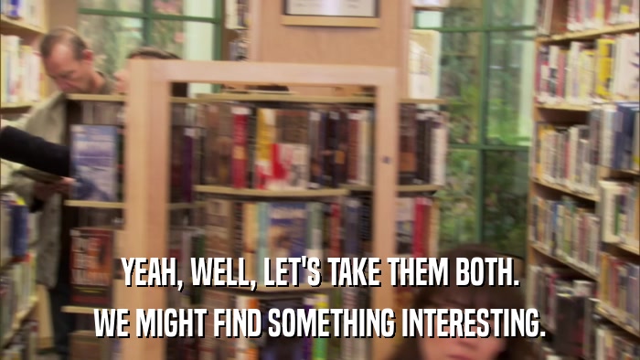 YEAH, WELL, LET'S TAKE THEM BOTH. WE MIGHT FIND SOMETHING INTERESTING. 