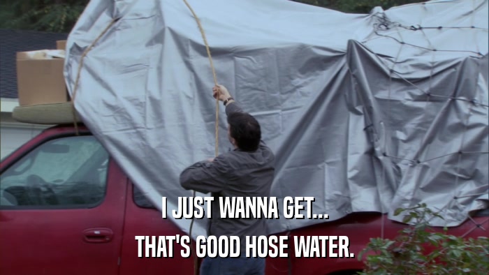 I JUST WANNA GET... THAT'S GOOD HOSE WATER. 