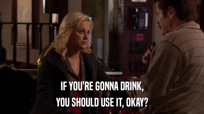 IF YOU'RE GONNA DRINK, YOU SHOULD USE IT, OKAY? 