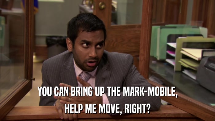 YOU CAN BRING UP THE MARK-MOBILE, HELP ME MOVE, RIGHT? 
