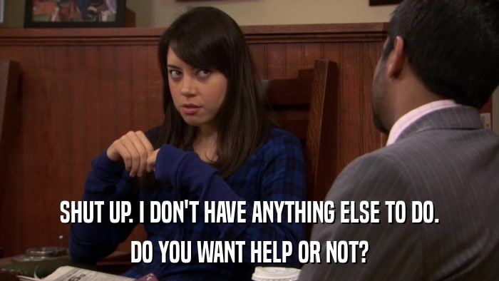 SHUT UP. I DON'T HAVE ANYTHING ELSE TO DO. DO YOU WANT HELP OR NOT? 