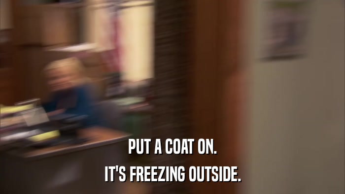 PUT A COAT ON. IT'S FREEZING OUTSIDE. 
