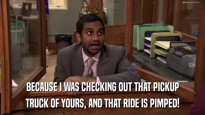 BECAUSE I WAS CHECKING OUT THAT PICKUP TRUCK OF YOURS, AND THAT RIDE IS PIMPED! 