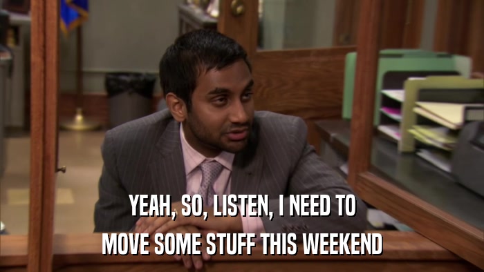 YEAH, SO, LISTEN, I NEED TO MOVE SOME STUFF THIS WEEKEND 