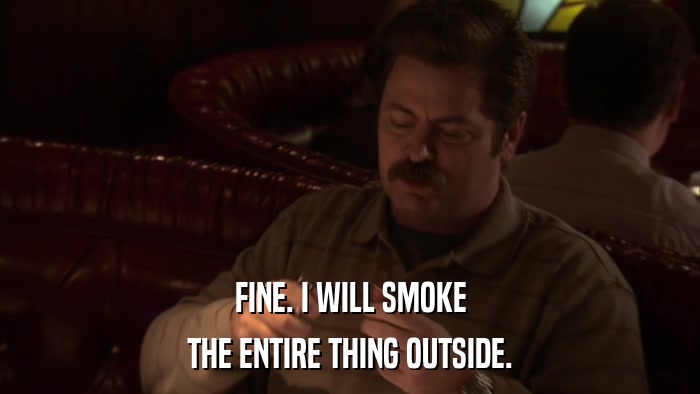 FINE. I WILL SMOKE THE ENTIRE THING OUTSIDE. 