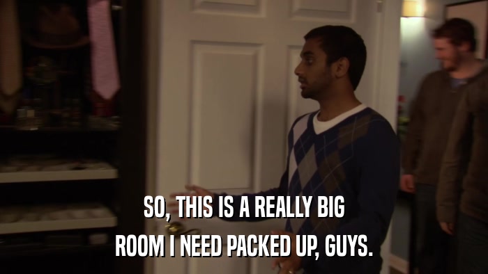 SO, THIS IS A REALLY BIG ROOM I NEED PACKED UP, GUYS. 