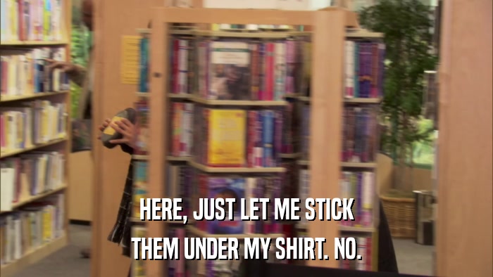 HERE, JUST LET ME STICK THEM UNDER MY SHIRT. NO. 