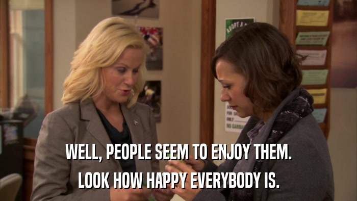 WELL, PEOPLE SEEM TO ENJOY THEM. LOOK HOW HAPPY EVERYBODY IS. 