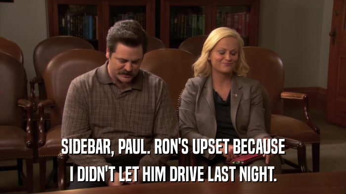 SIDEBAR, PAUL. RON'S UPSET BECAUSE I DIDN'T LET HIM DRIVE LAST NIGHT. 