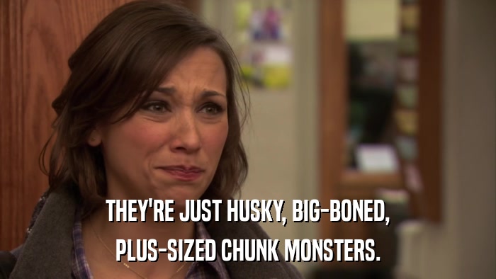 THEY'RE JUST HUSKY, BIG-BONED, PLUS-SIZED CHUNK MONSTERS. 