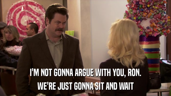 I'M NOT GONNA ARGUE WITH YOU, RON. WE'RE JUST GONNA SIT AND WAIT 