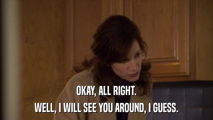 OKAY, ALL RIGHT. WELL, I WILL SEE YOU AROUND, I GUESS. 