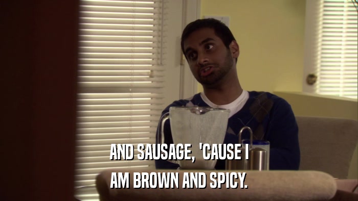 AND SAUSAGE, 'CAUSE I AM BROWN AND SPICY. 