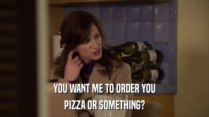 YOU WANT ME TO ORDER YOU PIZZA OR SOMETHING? 