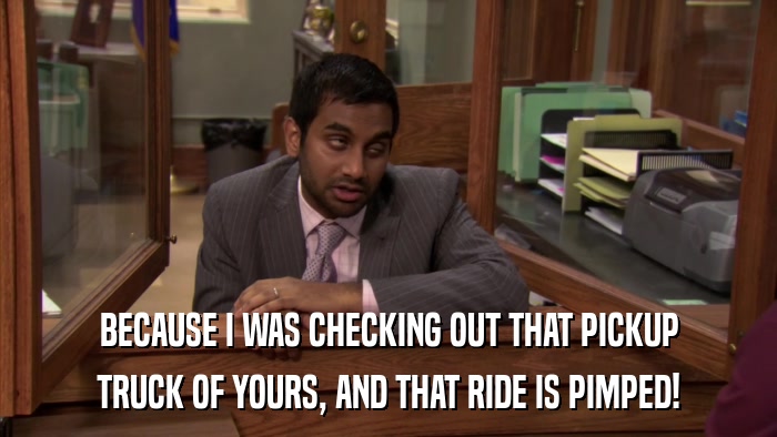 BECAUSE I WAS CHECKING OUT THAT PICKUP TRUCK OF YOURS, AND THAT RIDE IS PIMPED! 