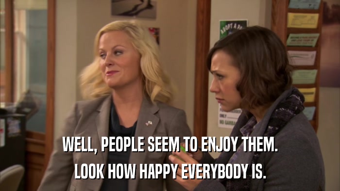 WELL, PEOPLE SEEM TO ENJOY THEM. LOOK HOW HAPPY EVERYBODY IS. 