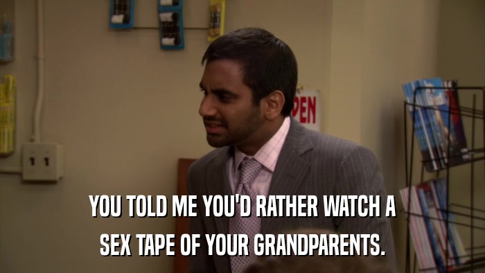 YOU TOLD ME YOU'D RATHER WATCH A SEX TAPE OF YOUR GRANDPARENTS. 