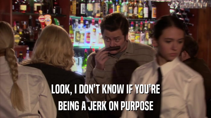 LOOK, I DON'T KNOW IF YOU'RE BEING A JERK ON PURPOSE 