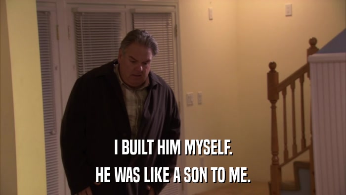 I BUILT HIM MYSELF. HE WAS LIKE A SON TO ME. 