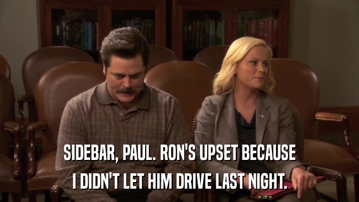 SIDEBAR, PAUL. RON'S UPSET BECAUSE I DIDN'T LET HIM DRIVE LAST NIGHT. 
