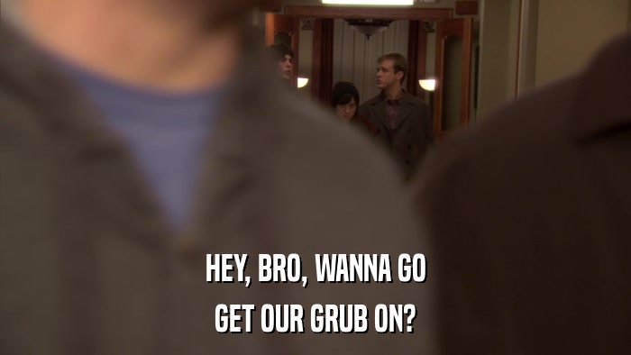 HEY, BRO, WANNA GO GET OUR GRUB ON? 
