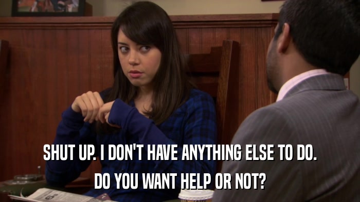 SHUT UP. I DON'T HAVE ANYTHING ELSE TO DO. DO YOU WANT HELP OR NOT? 