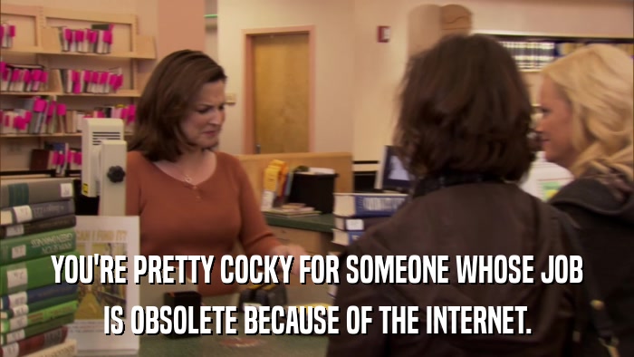 YOU'RE PRETTY COCKY FOR SOMEONE WHOSE JOB IS OBSOLETE BECAUSE OF THE INTERNET. 