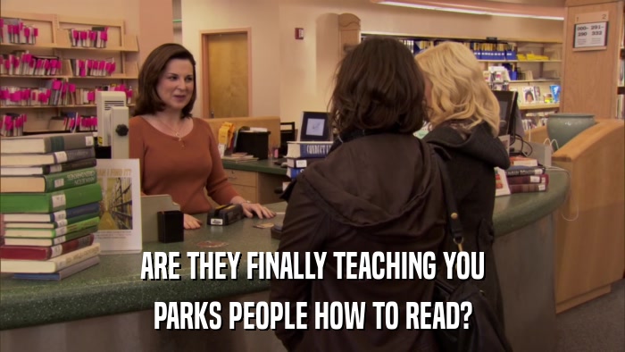 ARE THEY FINALLY TEACHING YOU PARKS PEOPLE HOW TO READ? 