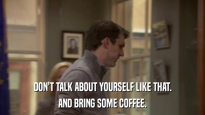 DON'T TALK ABOUT YOURSELF LIKE THAT. AND BRING SOME COFFEE. 
