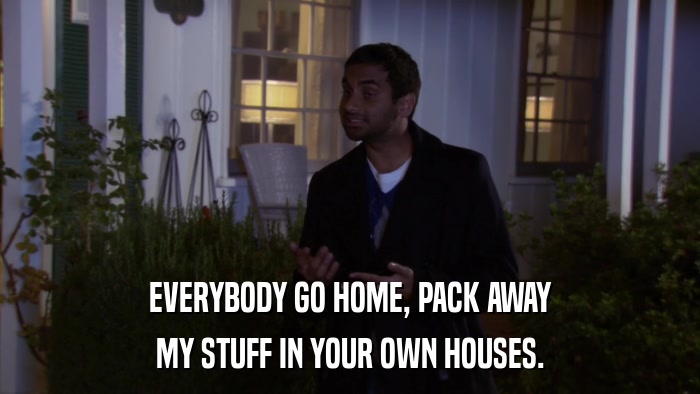 EVERYBODY GO HOME, PACK AWAY MY STUFF IN YOUR OWN HOUSES. 