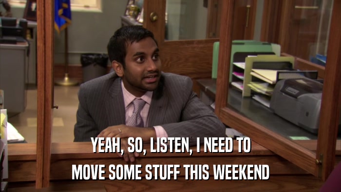 YEAH, SO, LISTEN, I NEED TO MOVE SOME STUFF THIS WEEKEND 