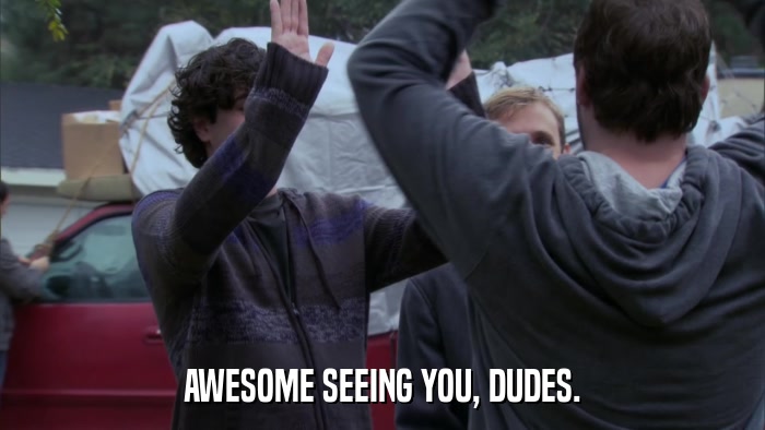 AWESOME SEEING YOU, DUDES.  