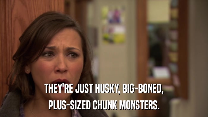THEY'RE JUST HUSKY, BIG-BONED, PLUS-SIZED CHUNK MONSTERS. 