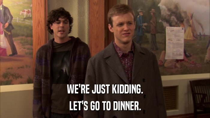 WE'RE JUST KIDDING. LET'S GO TO DINNER. 