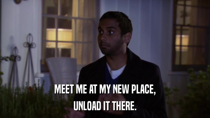 MEET ME AT MY NEW PLACE, UNLOAD IT THERE. 