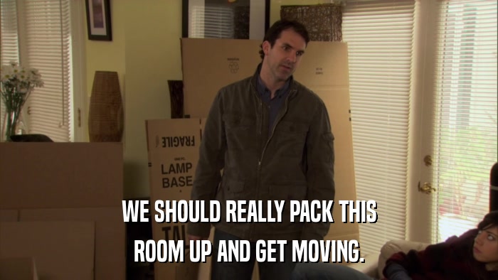 WE SHOULD REALLY PACK THIS ROOM UP AND GET MOVING. 