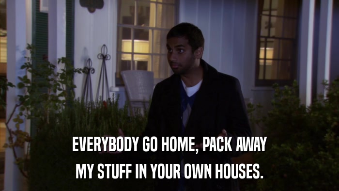 EVERYBODY GO HOME, PACK AWAY MY STUFF IN YOUR OWN HOUSES. 