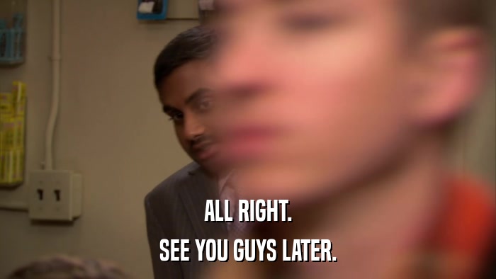 ALL RIGHT. SEE YOU GUYS LATER. 