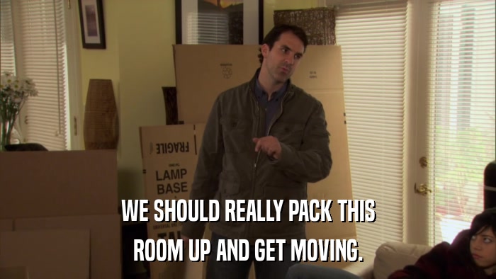 WE SHOULD REALLY PACK THIS ROOM UP AND GET MOVING. 