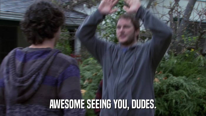 AWESOME SEEING YOU, DUDES.  