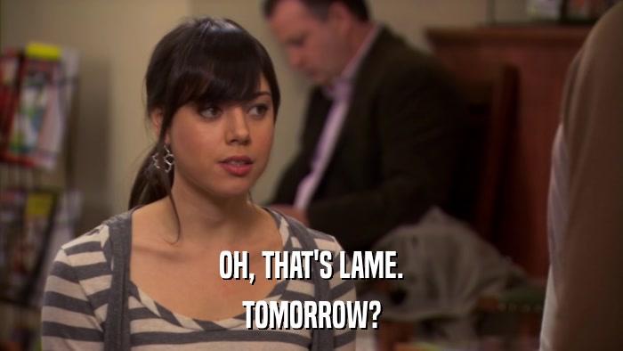 OH, THAT'S LAME. TOMORROW? 