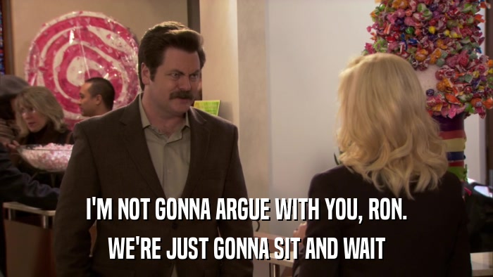 I'M NOT GONNA ARGUE WITH YOU, RON. WE'RE JUST GONNA SIT AND WAIT 