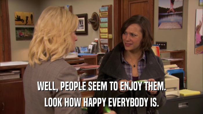 WELL, PEOPLE SEEM TO ENJOY THEM. LOOK HOW HAPPY EVERYBODY IS. 