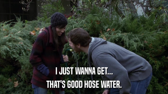 I JUST WANNA GET... THAT'S GOOD HOSE WATER. 