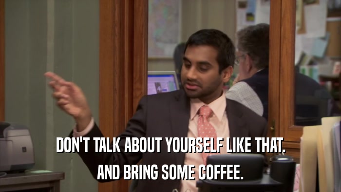 DON'T TALK ABOUT YOURSELF LIKE THAT. AND BRING SOME COFFEE. 