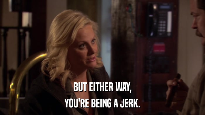 BUT EITHER WAY, YOU'RE BEING A JERK. 
