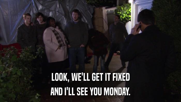 LOOK, WE'LL GET IT FIXED AND I'LL SEE YOU MONDAY. 