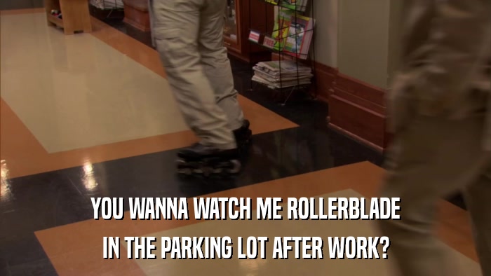 YOU WANNA WATCH ME ROLLERBLADE IN THE PARKING LOT AFTER WORK? 