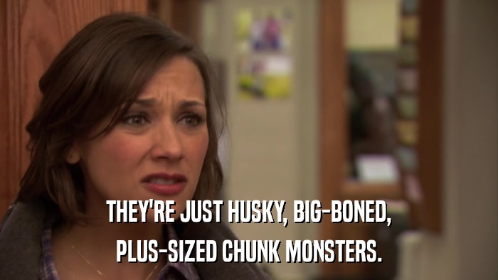 THEY'RE JUST HUSKY, BIG-BONED, PLUS-SIZED CHUNK MONSTERS. 